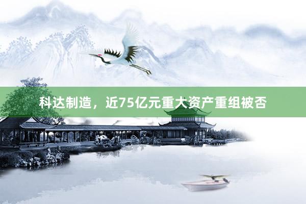 科达制造，近75亿元重大资产重组被否