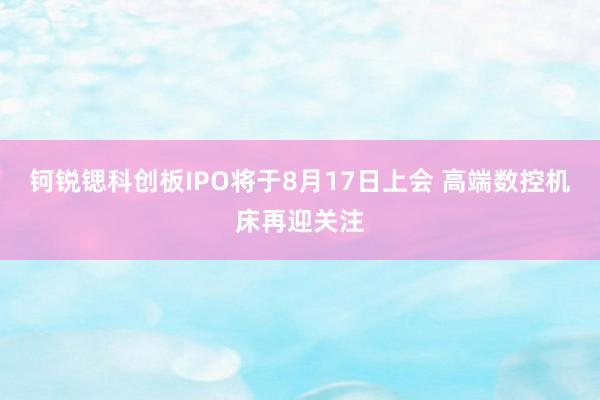 钶锐锶科创板IPO将于8月17日上会 高端数控机床再迎关注