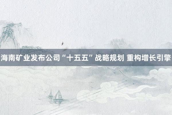 海南矿业发布公司“十五五”战略规划 重构增长引擎