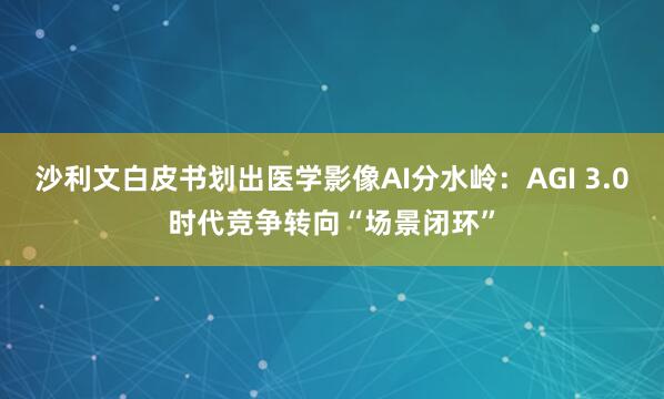 沙利文白皮书划出医学影像AI分水岭：AGI 3.0时代竞争转向“场景闭环”
