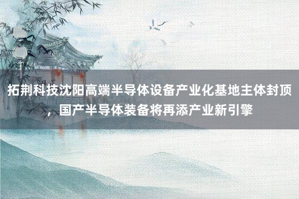 拓荆科技沈阳高端半导体设备产业化基地主体封顶，国产半导体装备将再添产业新引擎