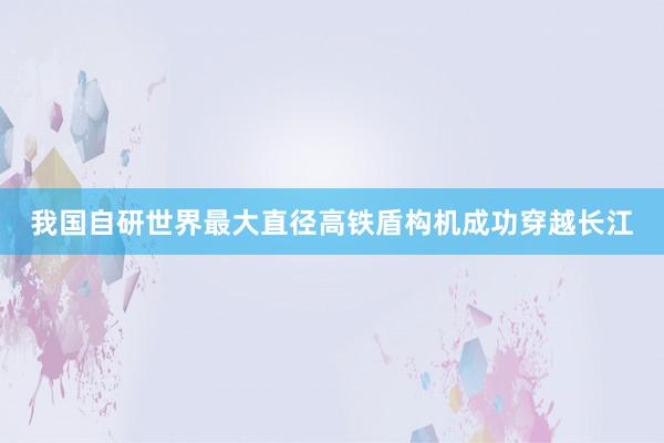 我国自研世界最大直径高铁盾构机成功穿越长江