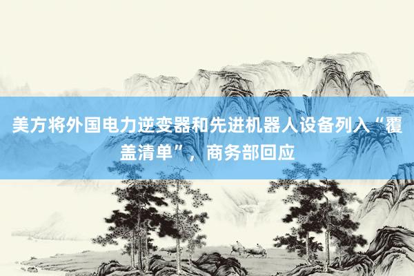美方将外国电力逆变器和先进机器人设备列入“覆盖清单”，商务部回应