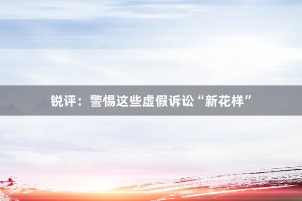 锐评：警惕这些虚假诉讼“新花样”