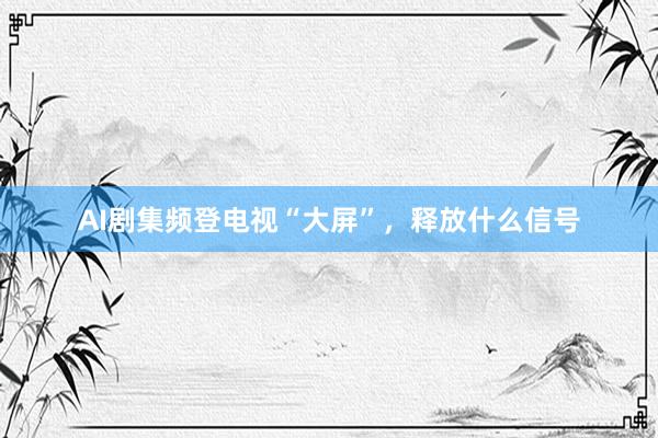 AI剧集频登电视“大屏”，释放什么信号