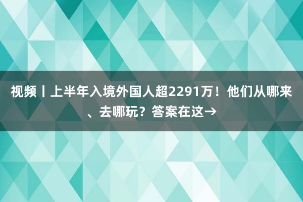 视频丨上半年入境外国人超2291万！他们从哪来、去哪玩？答案在这→