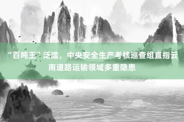 “百吨王”泛滥，中央安全生产考核巡查组直指云南道路运输领域多重隐患