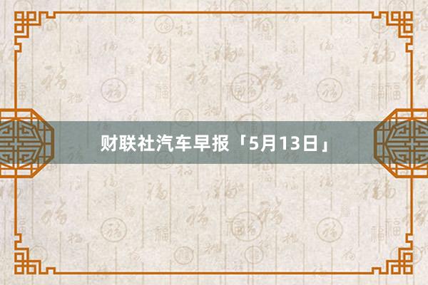 财联社汽车早报「5月13日」