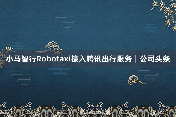 小马智行Robotaxi接入腾讯出行服务｜公司头条