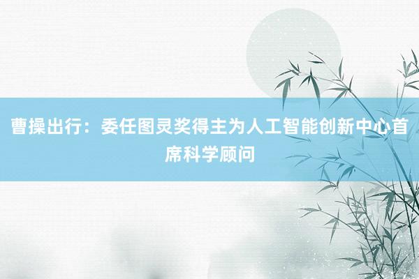 曹操出行：委任图灵奖得主为人工智能创新中心首席科学顾问