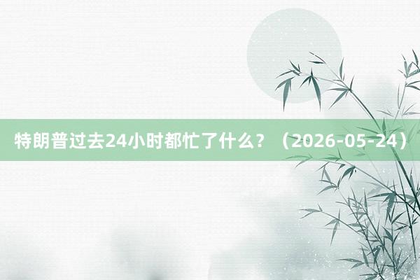 特朗普过去24小时都忙了什么？（2026-05-24）