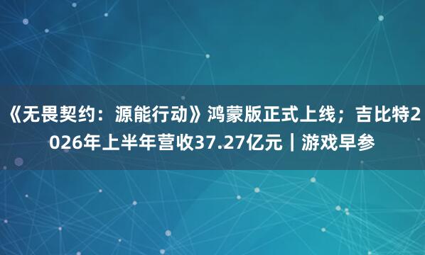 《无畏契约：源能行动》鸿蒙版正式上线；吉比特2026年上半年营收37.27亿元｜游戏早参