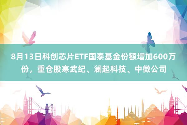 8月13日科创芯片ETF国泰基金份额增加600万份，重仓股寒武纪、澜起科技、中微公司