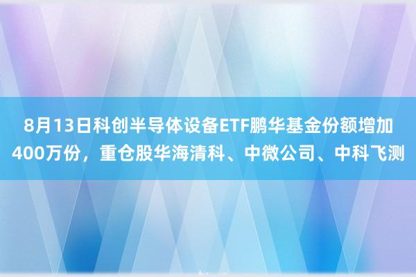 8月13日科创半导体设备ETF鹏华基金份额增加400万份，重仓股华海清科、中微公司、中科飞测