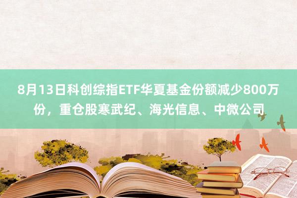 8月13日科创综指ETF华夏基金份额减少800万份，重仓股寒武纪、海光信息、中微公司