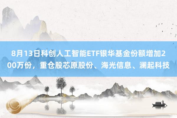 8月13日科创人工智能ETF银华基金份额增加200万份，重仓股芯原股份、海光信息、澜起科技