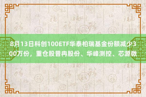 8月13日科创100ETF华泰柏瑞基金份额减少300万份，重仓股普冉股份、华峰测控、芯源微