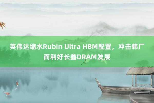 英伟达缩水Rubin Ultra HBM配置，冲击韩厂而利好长鑫DRAM发展