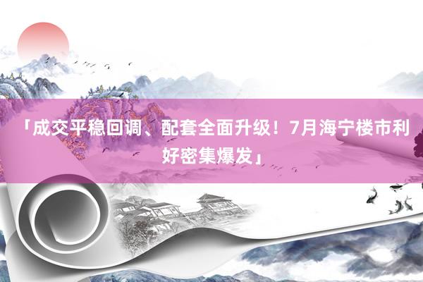 「成交平稳回调、配套全面升级！7月海宁楼市利好密集爆发」