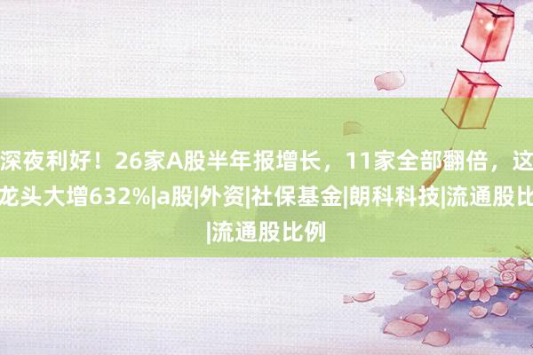深夜利好！26家A股半年报增长，11家全部翻倍，这个龙头大增632%|a股|外资|社保基金|朗科科技|流通股比例