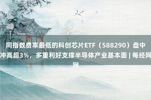 同指数费率最低的科创芯片ETF（588290）盘中冲高超3%，多重利好支撑半导体产业基本面 | 每经网