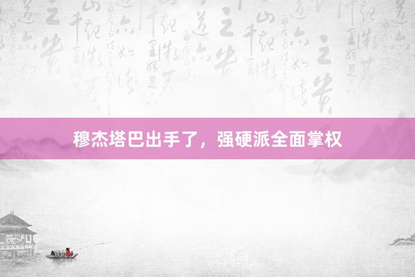 穆杰塔巴出手了，强硬派全面掌权