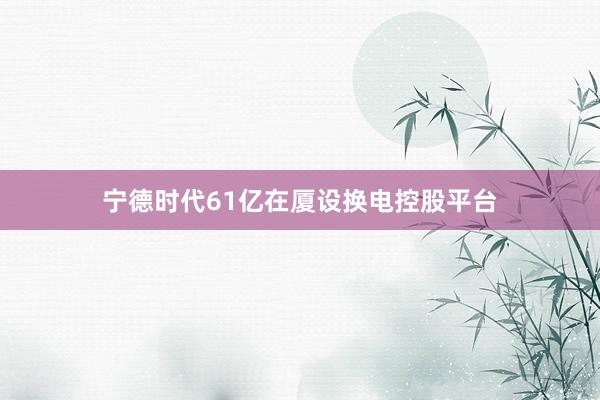 宁德时代61亿在厦设换电控股平台