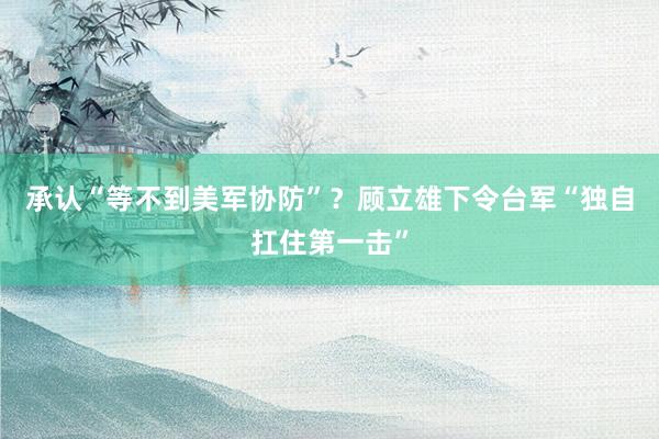 承认“等不到美军协防”？顾立雄下令台军“独自扛住第一击”