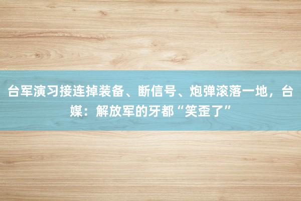 台军演习接连掉装备、断信号、炮弹滚落一地，台媒：解放军的牙都“笑歪了”