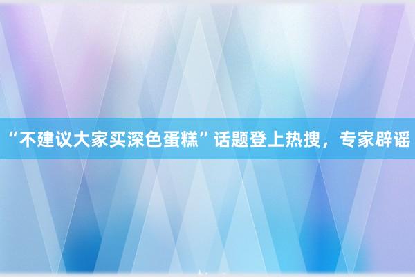 “不建议大家买深色蛋糕”话题登上热搜，专家辟谣