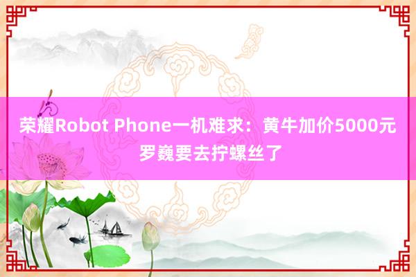 荣耀Robot Phone一机难求：黄牛加价5000元 罗巍要去拧螺丝了