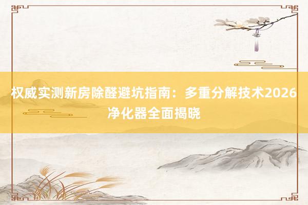 权威实测新房除醛避坑指南：多重分解技术2026净化器全面揭晓