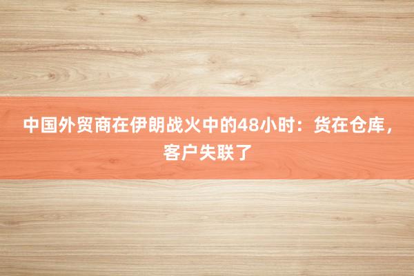中国外贸商在伊朗战火中的48小时：货在仓库，客户失联了