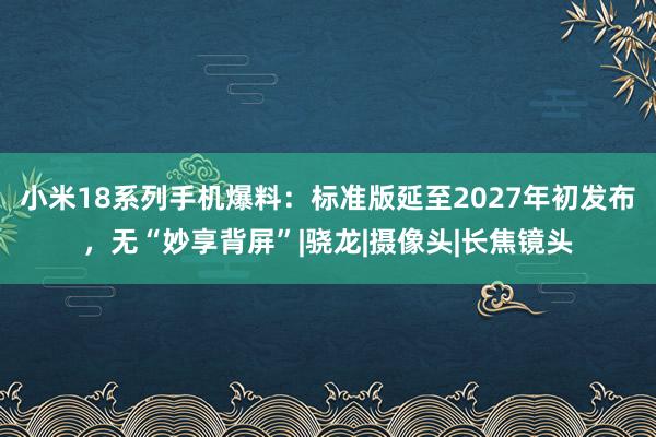 小米18系列手机爆料：标准版延至2027年初发布，无“妙享背屏”|骁龙|摄像头|长焦镜头