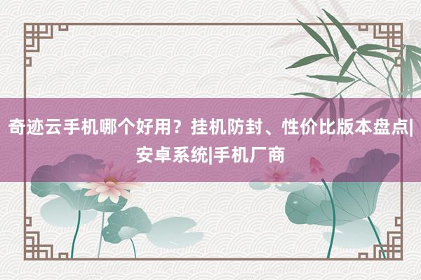 奇迹云手机哪个好用？挂机防封、性价比版本盘点|安卓系统|手机厂商