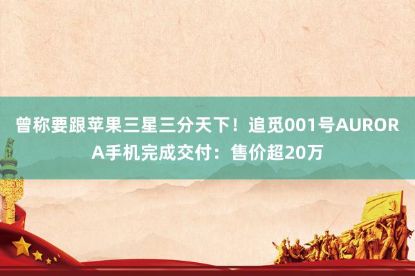 曾称要跟苹果三星三分天下！追觅001号AURORA手机完成交付：售价超20万