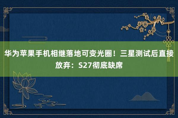 华为苹果手机相继落地可变光圈！三星测试后直接放弃：S27彻底缺席