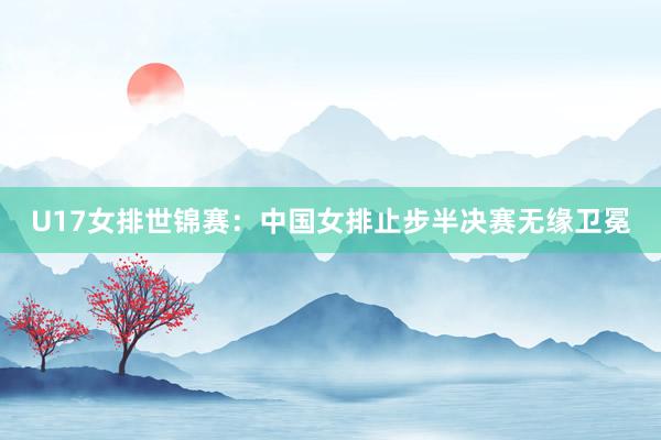 U17女排世锦赛：中国女排止步半决赛无缘卫冕