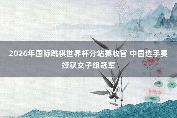 2026年国际跳棋世界杯分站赛收官 中国选手赛娅获女子组冠军