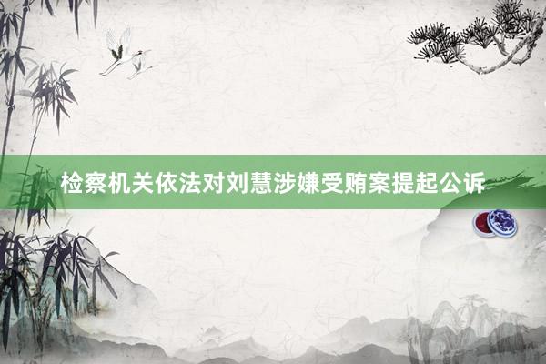 检察机关依法对刘慧涉嫌受贿案提起公诉
