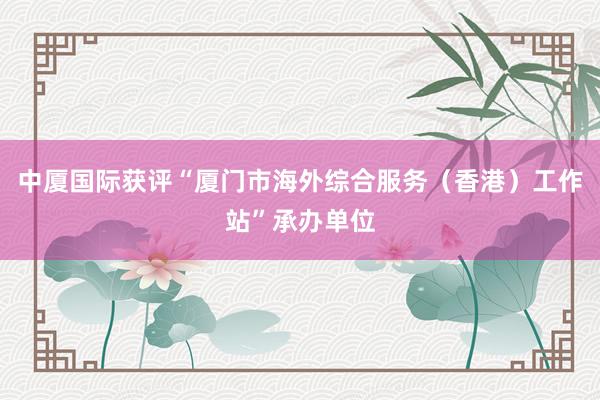 中厦国际获评“厦门市海外综合服务（香港）工作站”承办单位