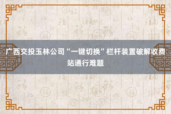 广西交投玉林公司“一键切换”栏杆装置破解收费站通行难题