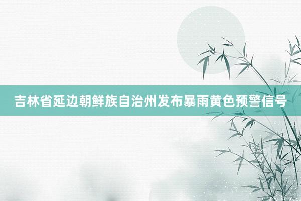 吉林省延边朝鲜族自治州发布暴雨黄色预警信号
