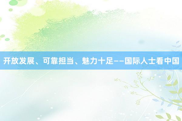 开放发展、可靠担当、魅力十足——国际人士看中国