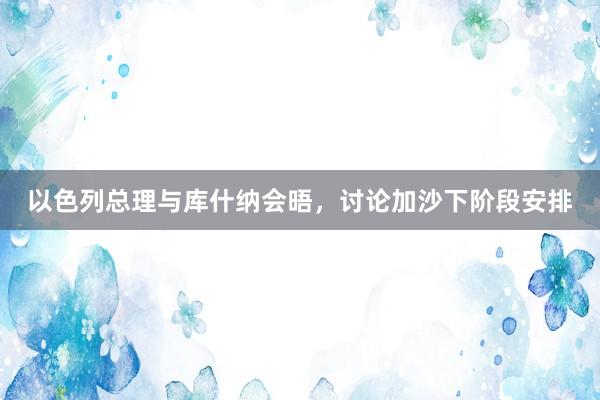 以色列总理与库什纳会晤，讨论加沙下阶段安排