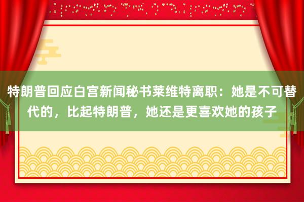 特朗普回应白宫新闻秘书莱维特离职：她是不可替代的，比起特朗普，她还是更喜欢她的孩子