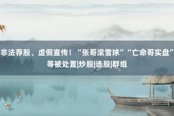 非法荐股、虚假宣传！“张哥滚雪球”“亡命哥实盘”等被处置|炒股|选股|群组