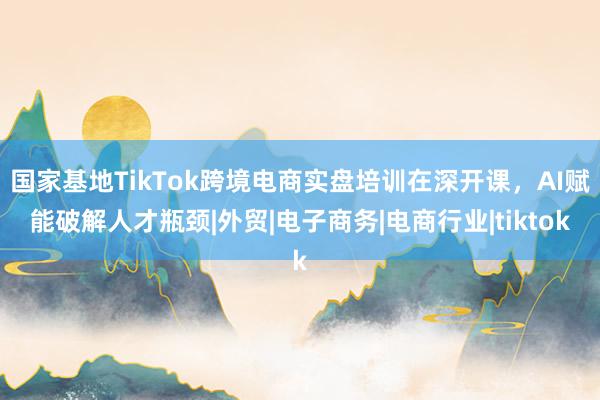 国家基地TikTok跨境电商实盘培训在深开课，AI赋能破解人才瓶颈|外贸|电子商务|电商行业|tiktok