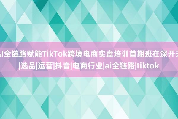 AI全链路赋能TikTok跨境电商实盘培训首期班在深开班|选品|运营|抖音|电商行业|ai全链路|tiktok