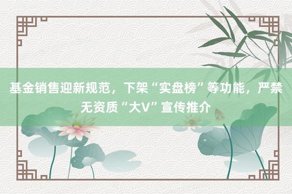 基金销售迎新规范，下架“实盘榜”等功能，严禁无资质“大V”宣传推介
